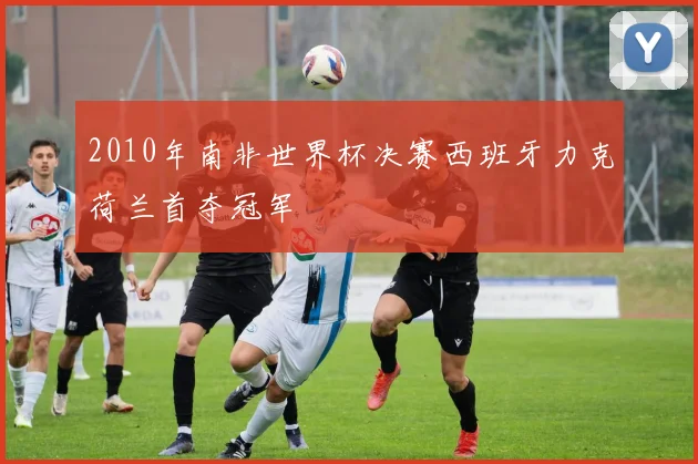 2010年南非世界杯决赛西班牙力克荷兰首夺冠军