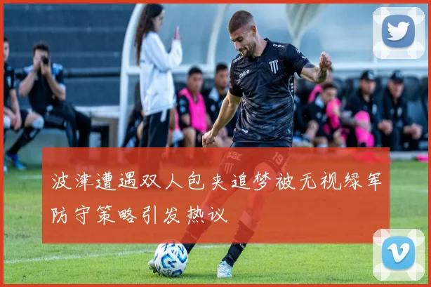 波津遭遇双人包夹追梦被无视绿军防守策略引发热议