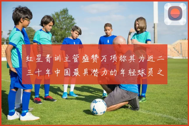 红星青训主管盛赞万项称其为近二三十年中国最具潜力的年轻球员之一