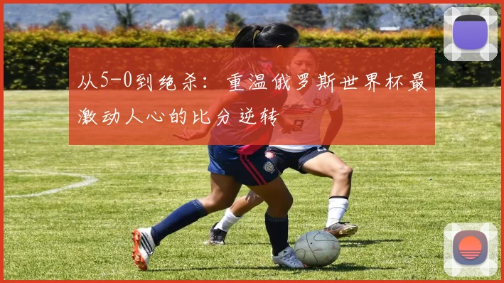从5-0到绝杀：重温俄罗斯世界杯最激动人心的比分逆转