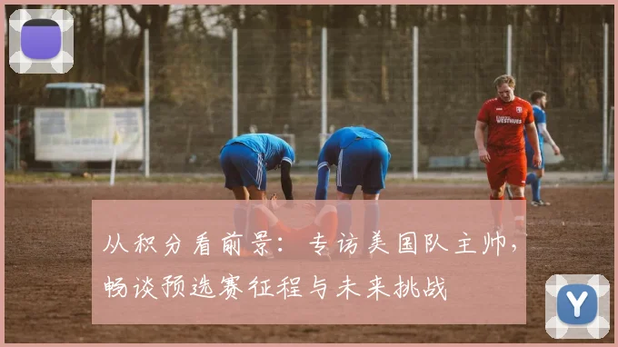 从积分看前景：专访美国队主帅，畅谈预选赛征程与未来挑战
